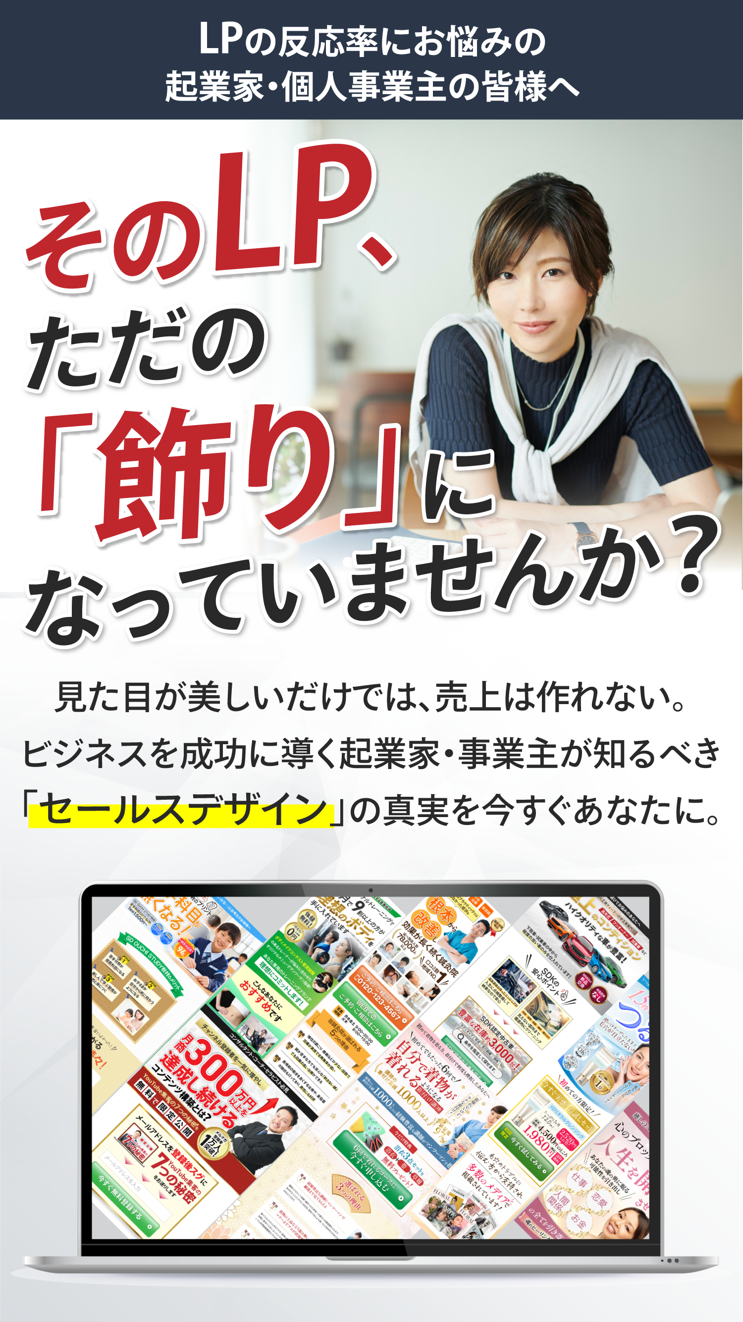 そのLP、ただの「飾り」になっていませんか？ 見た目が美しいだけでは、売り上げは作れない。ビジネスを成功に導く起業家・事業主が知るべき「セールスデザイン」の真実を今すぐあなたに。
